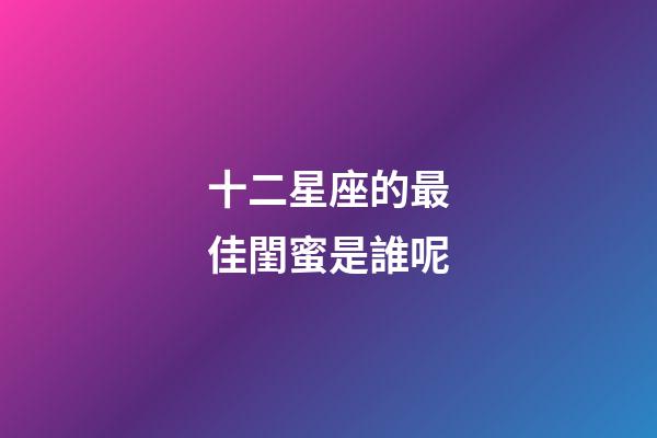 十二星座的最佳閨蜜是誰呢-第1張-星座運(yùn)勢-玄機(jī)派