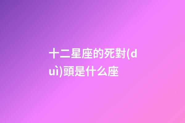 十二星座的死對(duì)頭是什么座-第1張-星座運(yùn)勢(shì)-玄機(jī)派