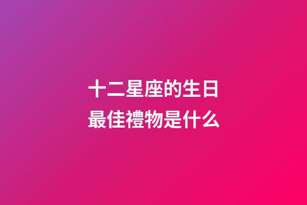 十二星座的生日最佳禮物是什么-第1張-星座運勢-玄機派