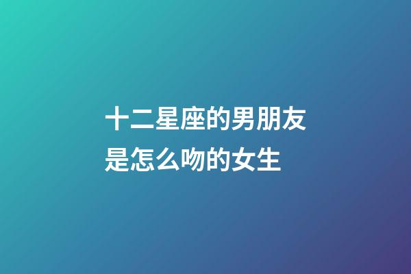 十二星座的男朋友是怎么吻的女生-第1張-星座運勢-玄機派