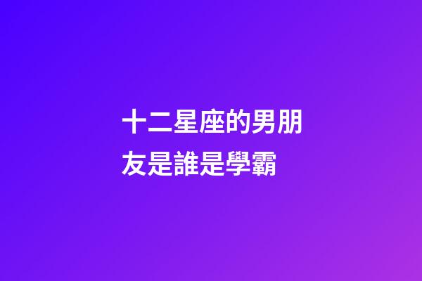 十二星座的男朋友是誰是學霸-第1張-星座運勢-玄機派