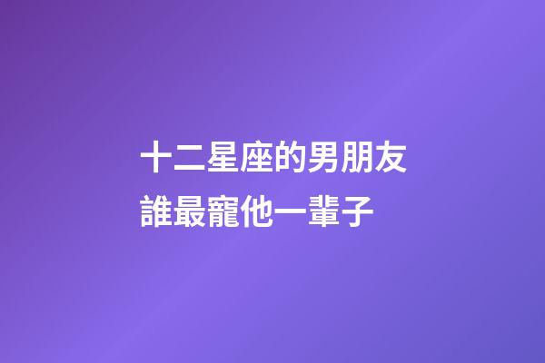 十二星座的男朋友誰最寵他一輩子-第1張-星座運勢-玄機派