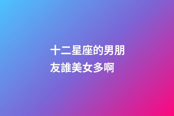 十二星座的男朋友誰美女多啊-第1張-星座運勢-玄機派