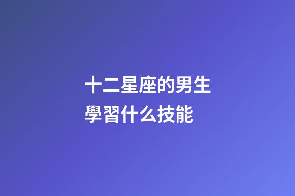 十二星座的男生學習什么技能-第1張-星座運勢-玄機派