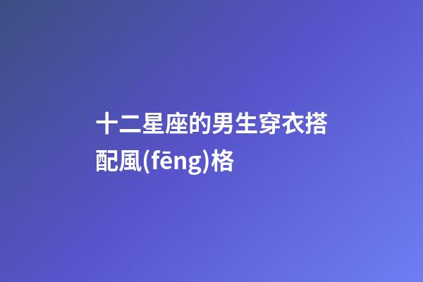 十二星座的男生穿衣搭配風(fēng)格-第1張-星座運(yùn)勢-玄機(jī)派