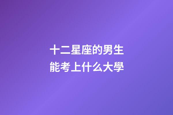 十二星座的男生能考上什么大學-第1張-星座運勢-玄機派