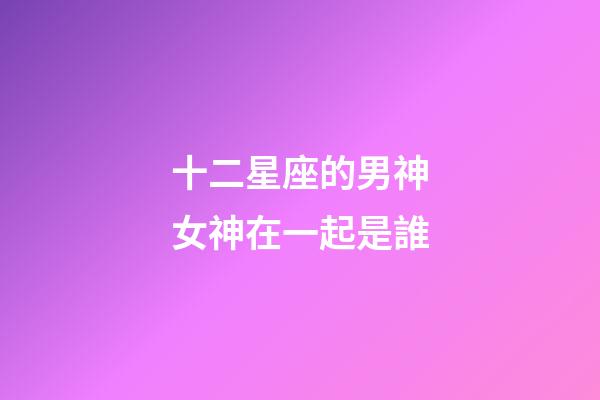 十二星座的男神女神在一起是誰