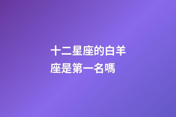 十二星座的白羊座是第一名嗎-第1張-星座運勢-玄機派