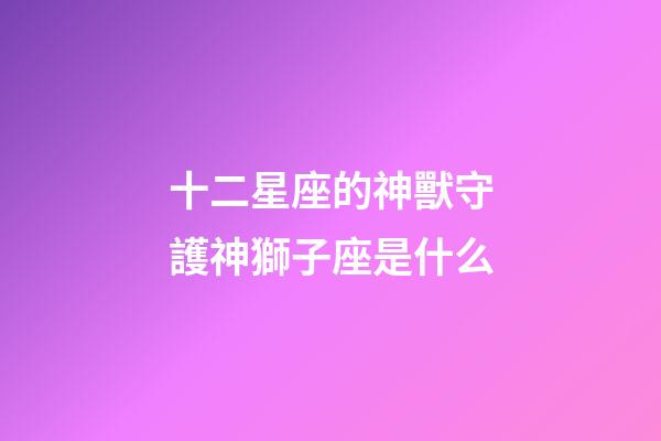 十二星座的神獸守護神獅子座是什么-第1張-星座運勢-玄機派