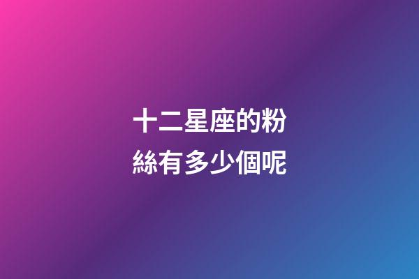 十二星座的粉絲有多少個呢-第1張-星座運勢-玄機派