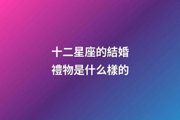 十二星座的結婚禮物是什么樣的-第1張-星座運勢-玄機派