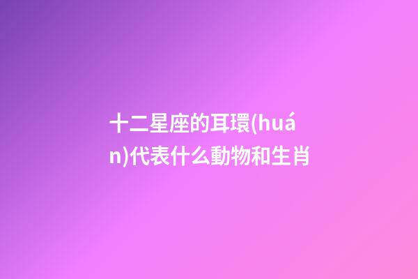 十二星座的耳環(huán)代表什么動物和生肖-第1張-星座運勢-玄機派