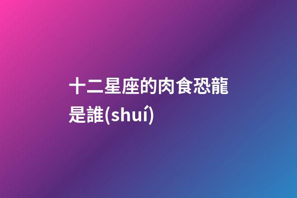 十二星座的肉食恐龍是誰(shuí)