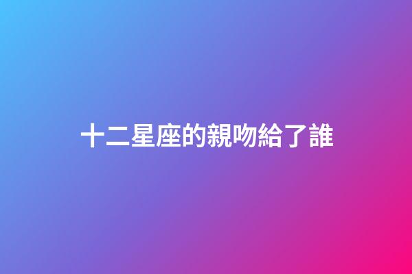 十二星座的親吻給了誰-第1張-星座運勢-玄機派