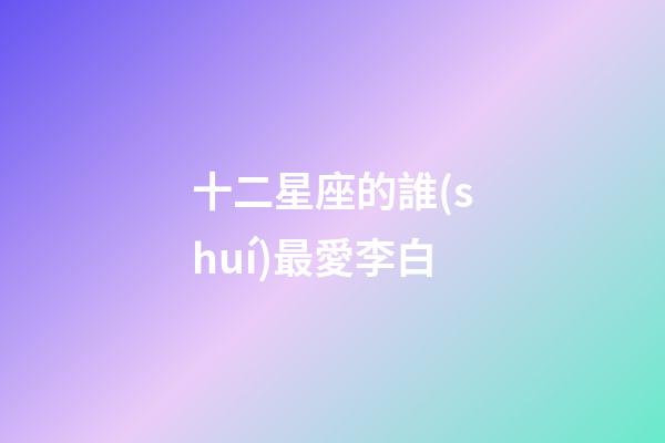 十二星座的誰(shuí)最愛李白-第1張-星座運(yùn)勢(shì)-玄機(jī)派