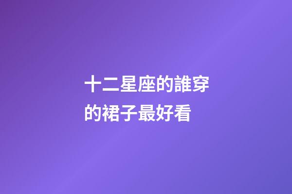 十二星座的誰穿的裙子最好看-第1張-星座運勢-玄機派