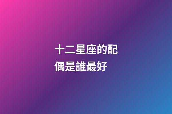 十二星座的配偶是誰最好-第1張-星座運勢-玄機派