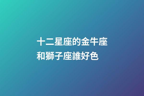 十二星座的金牛座和獅子座誰好色-第1張-星座運勢-玄機派