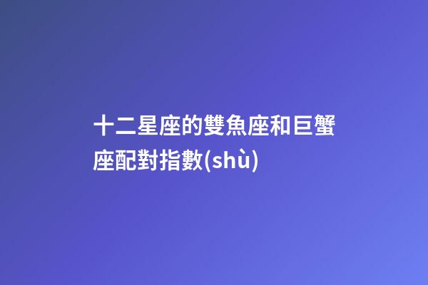 十二星座的雙魚座和巨蟹座配對指數(shù)-第1張-星座運勢-玄機派