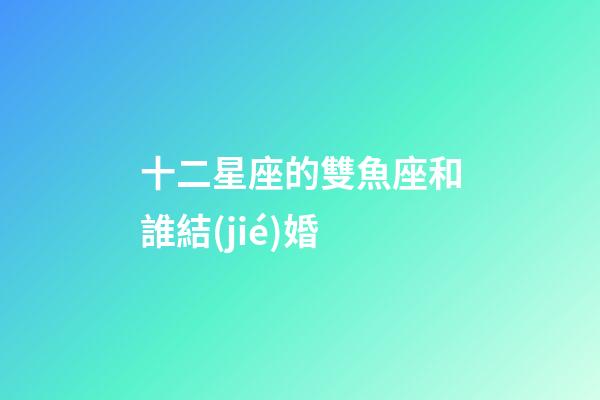 十二星座的雙魚座和誰結(jié)婚-第1張-星座運(yùn)勢-玄機(jī)派