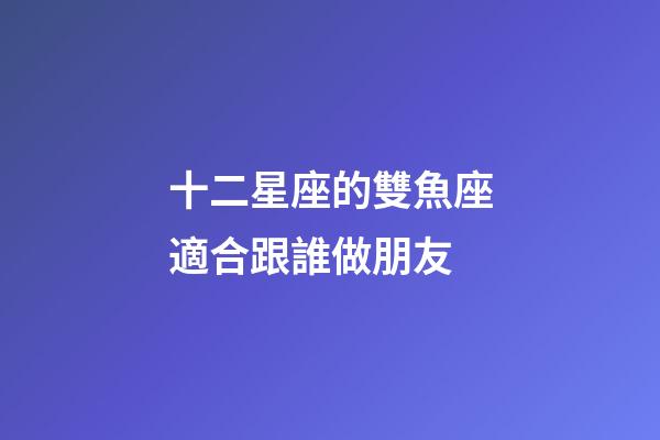 十二星座的雙魚座適合跟誰做朋友-第1張-星座運勢-玄機派