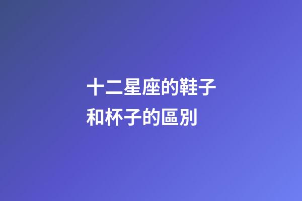 十二星座的鞋子和杯子的區別