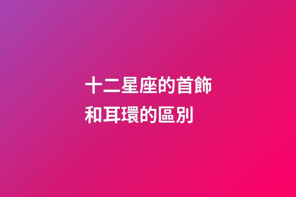 十二星座的首飾和耳環的區別-第1張-星座運勢-玄機派