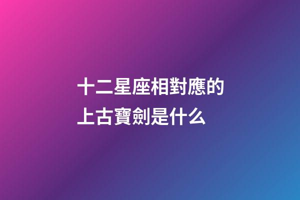 十二星座相對應的上古寶劍是什么-第1張-星座運勢-玄機派