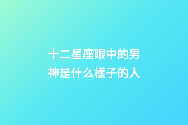 十二星座眼中的男神是什么樣子的人-第1張-星座運勢-玄機派