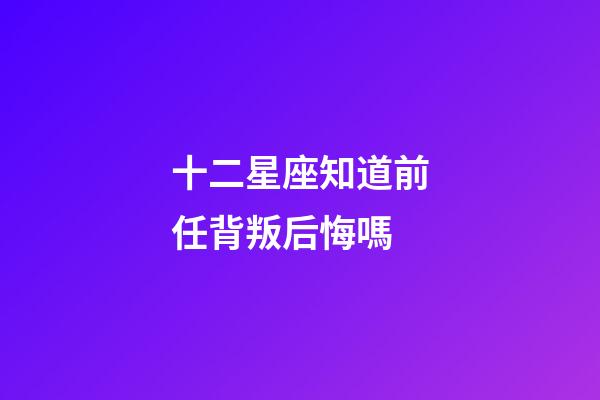 十二星座知道前任背叛后悔嗎-第1張-星座運勢-玄機派