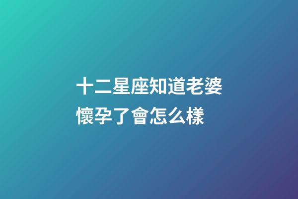 十二星座知道老婆懷孕了會怎么樣-第1張-星座運勢-玄機派
