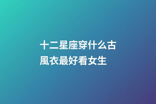 十二星座穿什么古風衣最好看女生-第1張-星座運勢-玄機派