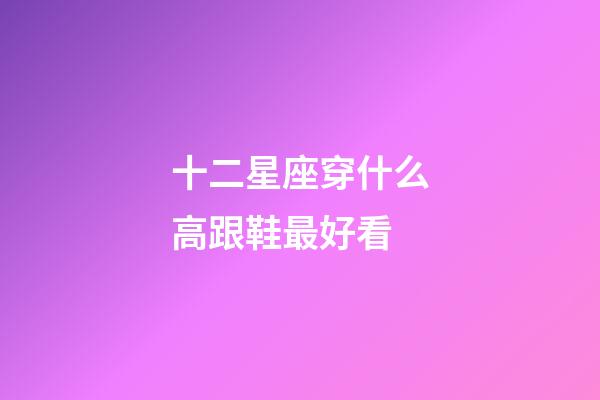 十二星座穿什么高跟鞋最好看-第1張-星座運勢-玄機派