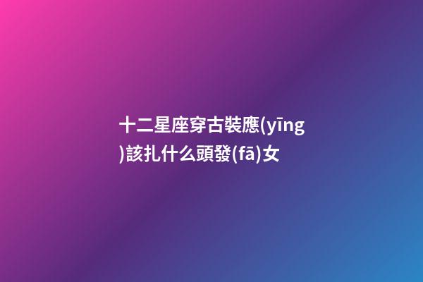 十二星座穿古裝應(yīng)該扎什么頭發(fā)女-第1張-星座運(yùn)勢-玄機(jī)派