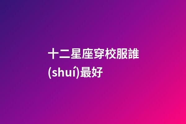 十二星座穿校服誰(shuí)最好-第1張-星座運(yùn)勢(shì)-玄機(jī)派