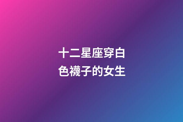 十二星座穿白色襪子的女生-第1張-星座運勢-玄機派
