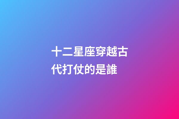 十二星座穿越古代打仗的是誰-第1張-星座運勢-玄機派