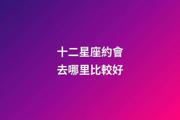 十二星座約會去哪里比較好-第1張-星座運勢-玄機派
