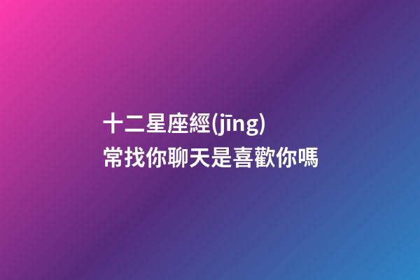 十二星座經(jīng)常找你聊天是喜歡你嗎-第1張-星座運勢-玄機派
