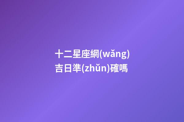 十二星座網(wǎng)吉日準(zhǔn)確嗎