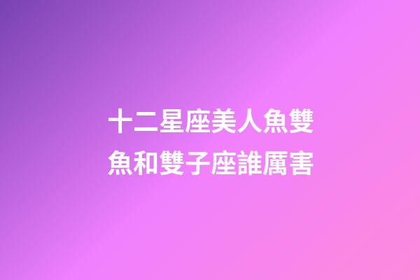 十二星座美人魚雙魚和雙子座誰厲害-第1張-星座運勢-玄機派