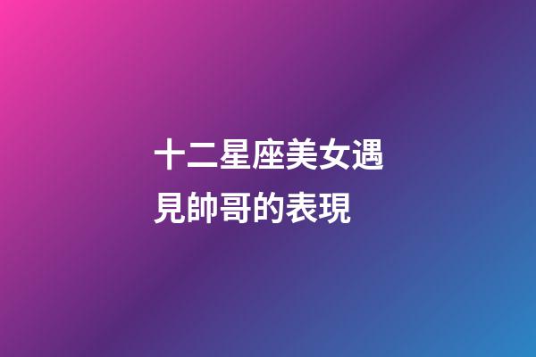 十二星座美女遇見帥哥的表現-第1張-星座運勢-玄機派