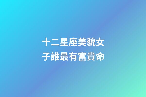 十二星座美貌女子誰最有富貴命-第1張-星座運勢-玄機派