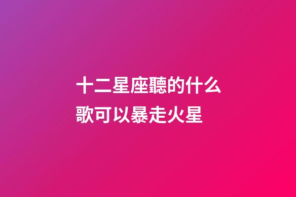 十二星座聽的什么歌可以暴走火星-第1張-星座運勢-玄機派