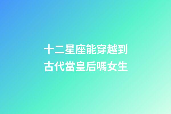 十二星座能穿越到古代當皇后嗎女生