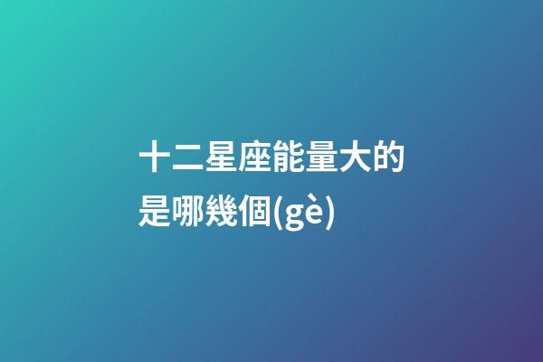 十二星座能量大的是哪幾個(gè)-第1張-星座運(yùn)勢(shì)-玄機(jī)派