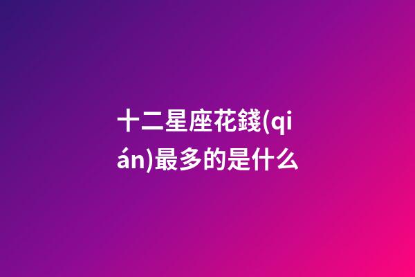 十二星座花錢(qián)最多的是什么-第1張-星座運(yùn)勢(shì)-玄機(jī)派
