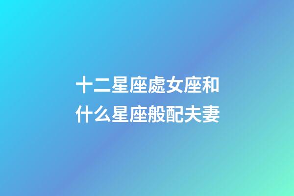 十二星座處女座和什么星座般配夫妻-第1張-星座運勢-玄機派
