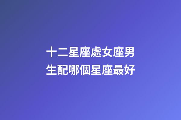 十二星座處女座男生配哪個星座最好-第1張-星座運勢-玄機派