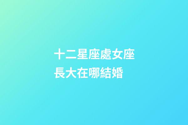 十二星座處女座長大在哪結婚-第1張-星座運勢-玄機派